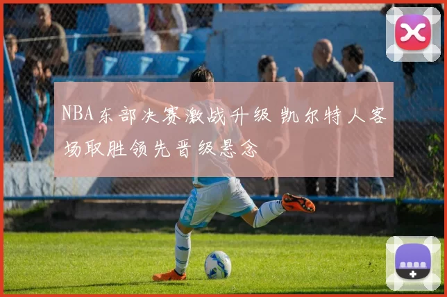 NBA东部决赛激战升级 凯尔特人客场取胜领先晋级悬念