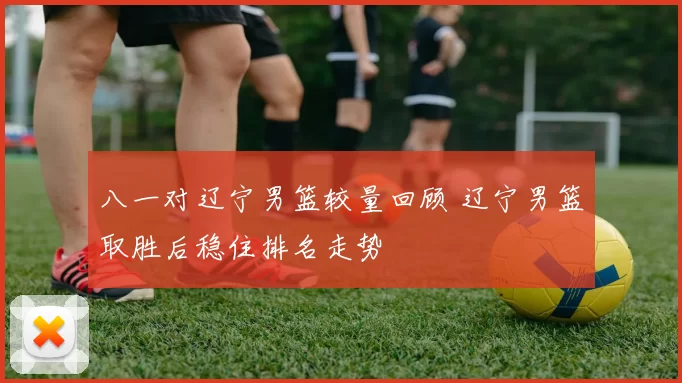 八一对辽宁男篮较量回顾 辽宁男篮取胜后稳住排名走势