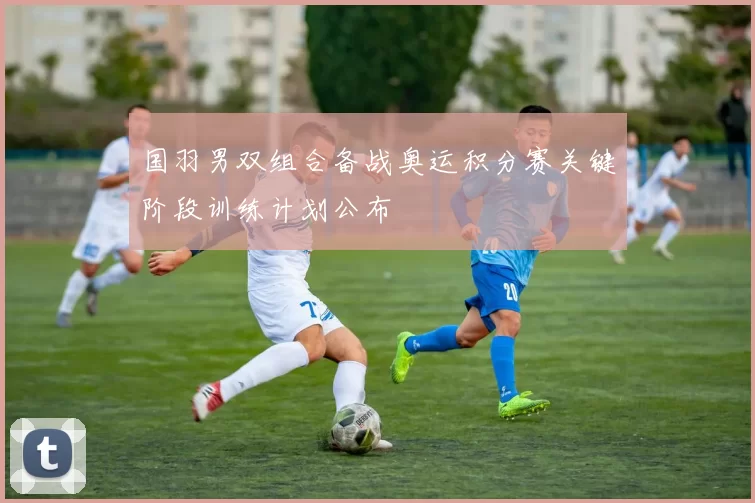 国羽男双组合备战奥运积分赛关键阶段训练计划公布