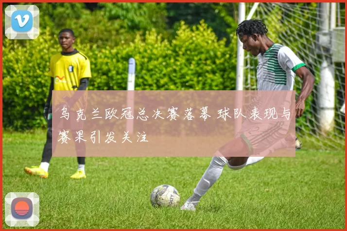 乌克兰欧冠总决赛落幕 球队表现与赛果引发关注