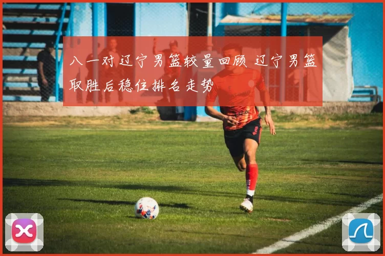 八一对辽宁男篮较量回顾 辽宁男篮取胜后稳住排名走势