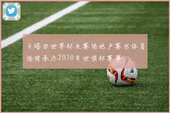 卡塔尔世界杯决赛场地卢赛尔体育场将承办2030年世俱杯赛事