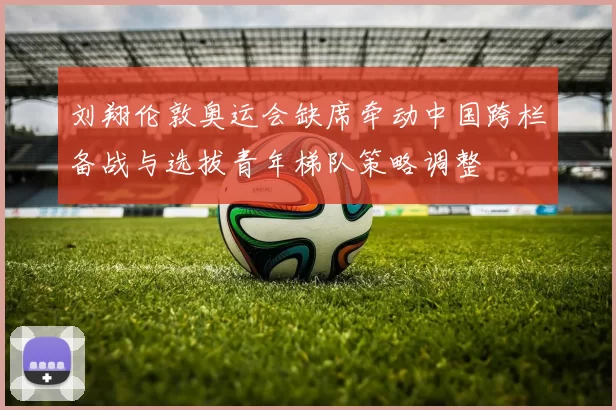 刘翔伦敦奥运会缺席牵动中国跨栏备战与选拔青年梯队策略调整