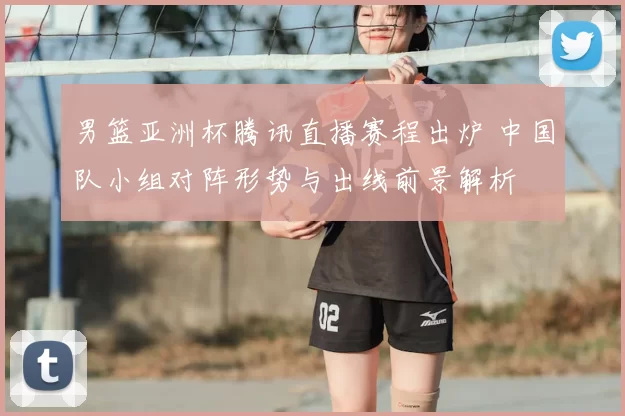 男篮亚洲杯腾讯直播赛程出炉 中国队小组对阵形势与出线前景解析