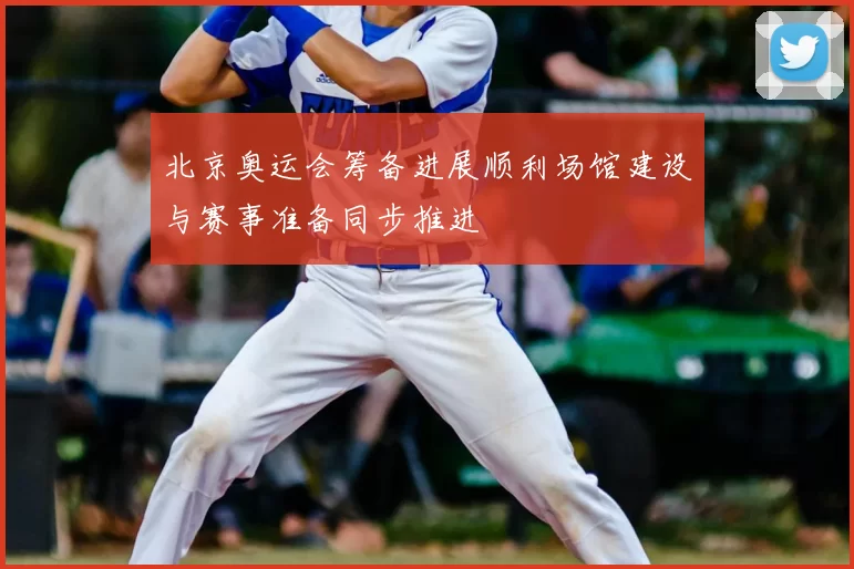 北京奥运会筹备进展顺利场馆建设与赛事准备同步推进