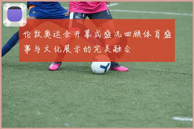 伦敦奥运会开幕式盛况回顾体育盛事与文化展示的完美融合