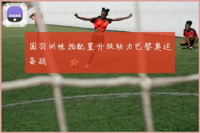 国羽训练拍配置升级助力巴黎奥运备战