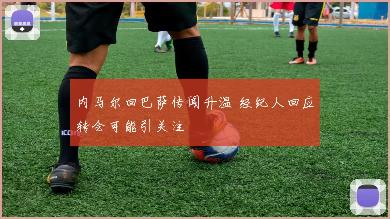 内马尔回巴萨传闻升温 经纪人回应转会可能引关注