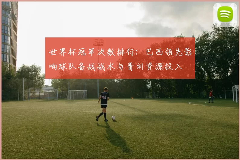 世界杯冠军次数排行：巴西领先影响球队备战战术与青训资源投入