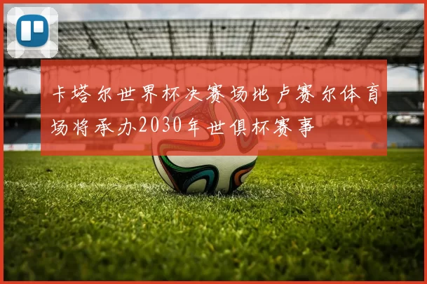 卡塔尔世界杯决赛场地卢赛尔体育场将承办2030年世俱杯赛事