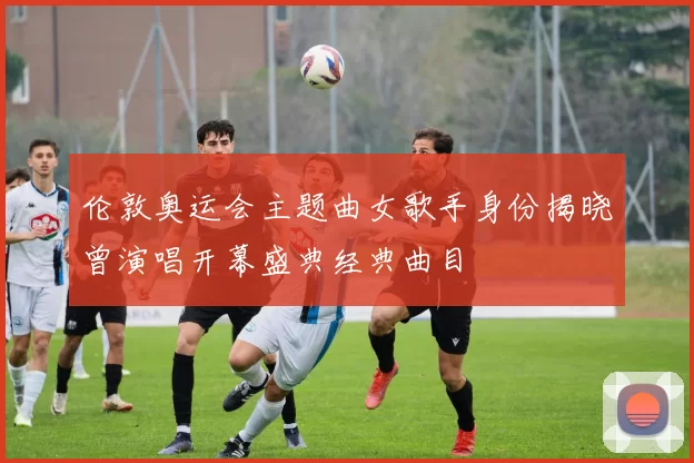 伦敦奥运会主题曲女歌手身份揭晓曾演唱开幕盛典经典曲目