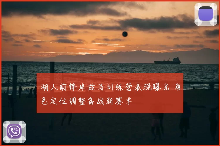 湖人前锋库兹马训练营表现曝光 角色定位调整备战新赛季