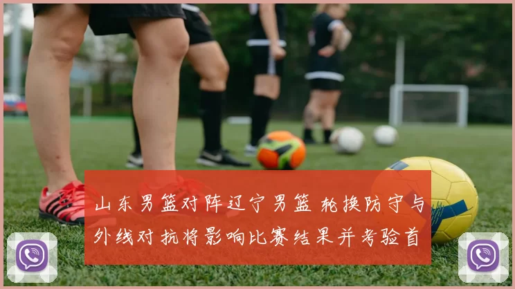 山东男篮对阵辽宁男篮 轮换防守与外线对抗将影响比赛结果并考验首发