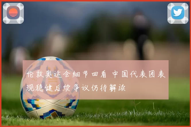 伦敦奥运会细节回看 中国代表团表现稳健后续争议仍待解读