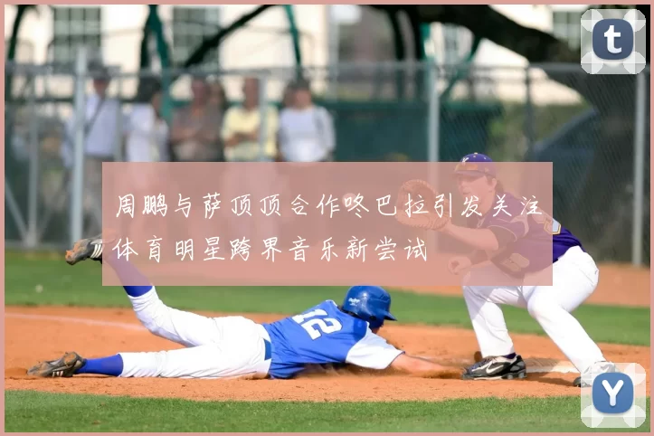 周鹏与萨顶顶合作咚巴拉引发关注体育明星跨界音乐新尝试