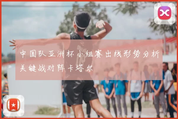 中国队亚洲杯小组赛出线形势分析关键战对阵卡塔尔