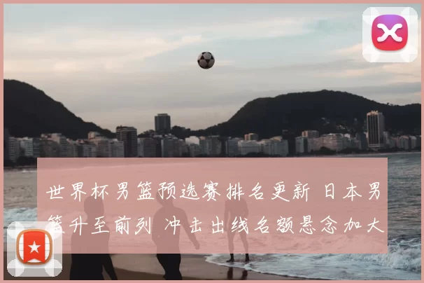 世界杯男篮预选赛排名更新 日本男篮升至前列 冲击出线名额悬念加大