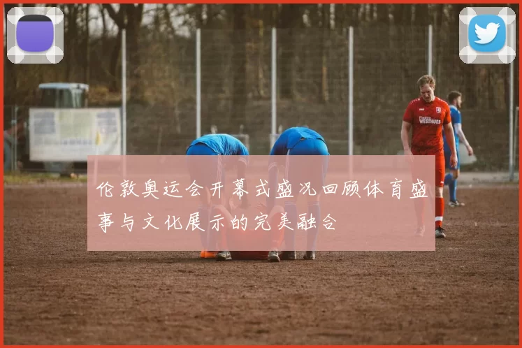 伦敦奥运会开幕式盛况回顾体育盛事与文化展示的完美融合