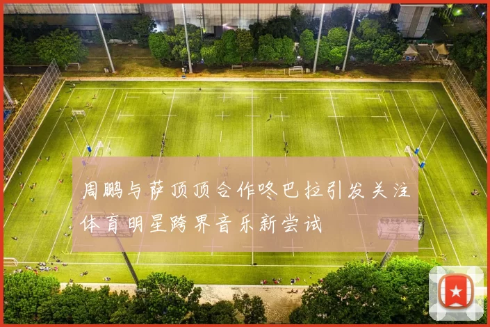 周鹏与萨顶顶合作咚巴拉引发关注体育明星跨界音乐新尝试