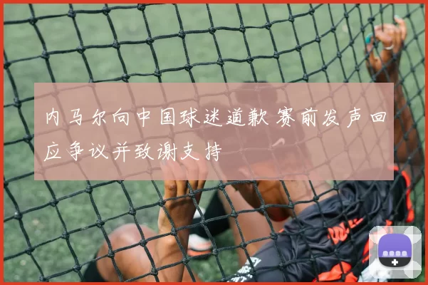 内马尔向中国球迷道歉 赛前发声回应争议并致谢支持