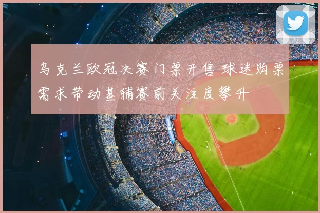 乌克兰欧冠决赛门票开售 球迷购票需求带动基辅赛前关注度攀升