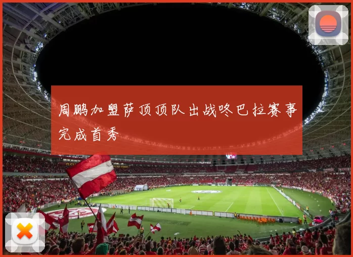 周鹏加盟萨顶顶队出战咚巴拉赛事完成首秀