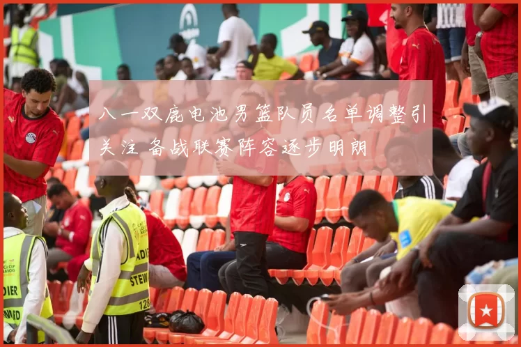 八一双鹿电池男篮队员名单调整引关注 备战联赛阵容逐步明朗