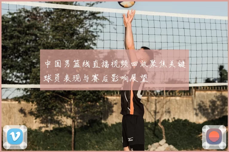 中国男篮线直播视频回放聚焦关键球员表现与赛后影响展望