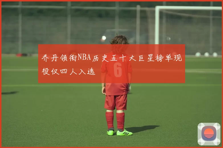 乔丹领衔NBA历史五十大巨星榜单现役仅四人入选