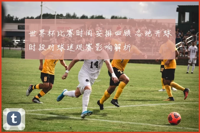 世界杯比赛时间安排回顾 各地开球时段对球迷观赛影响解析