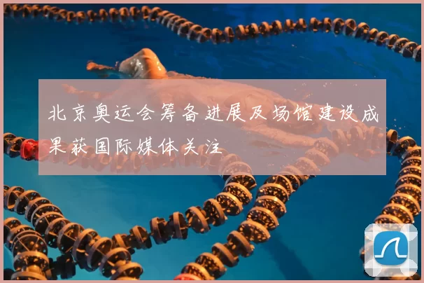 北京奥运会筹备进展及场馆建设成果获国际媒体关注