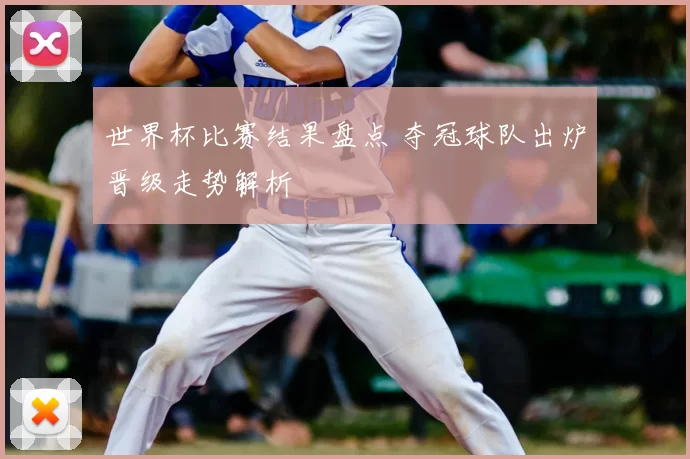 世界杯比赛结果盘点 夺冠球队出炉晋级走势解析