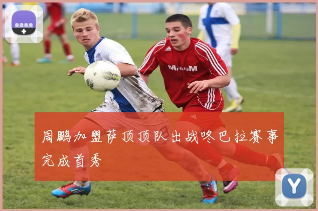 周鹏加盟萨顶顶队出战咚巴拉赛事完成首秀