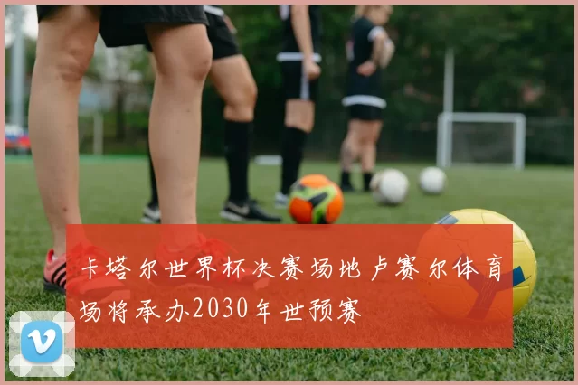卡塔尔世界杯决赛场地卢赛尔体育场将承办2030年世预赛